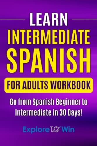 Learn Intermediate Spanish For Adults Workbook: Go From Spanish Beginner To Intermediate In 30 Days! Learn Spanish For Adults